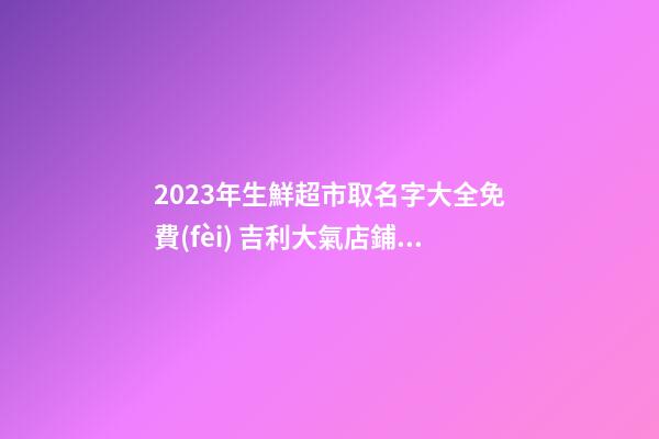 2023年生鮮超市取名字大全免費(fèi) 吉利大氣店鋪名稱-名學(xué)網(wǎng)-第1張-店鋪起名-玄機(jī)派
